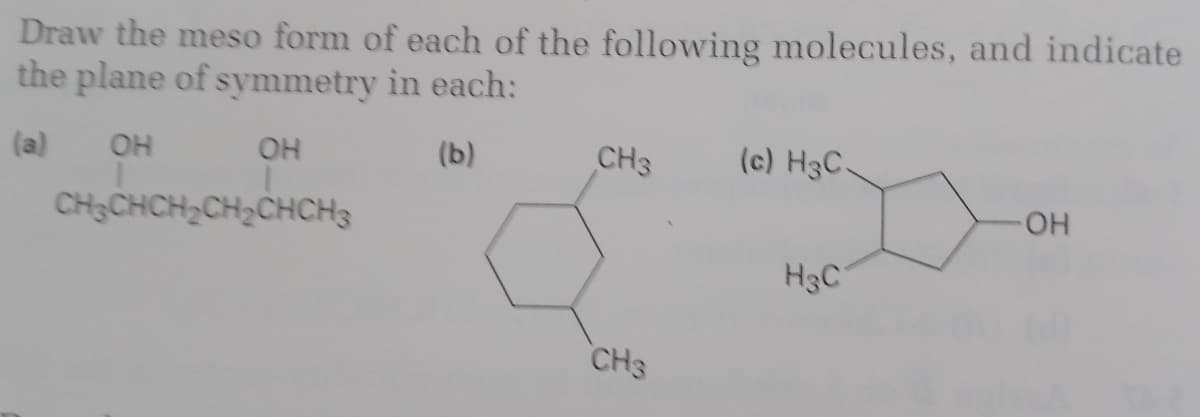 Draw the meso form of each of the following molecules, and indicate
the plane of symmetry in each:
(a)
OH
(b)
CH3
(c) H3C.
OH
OH
CH CHCH2CH2CHCH3
H3C
CH3
