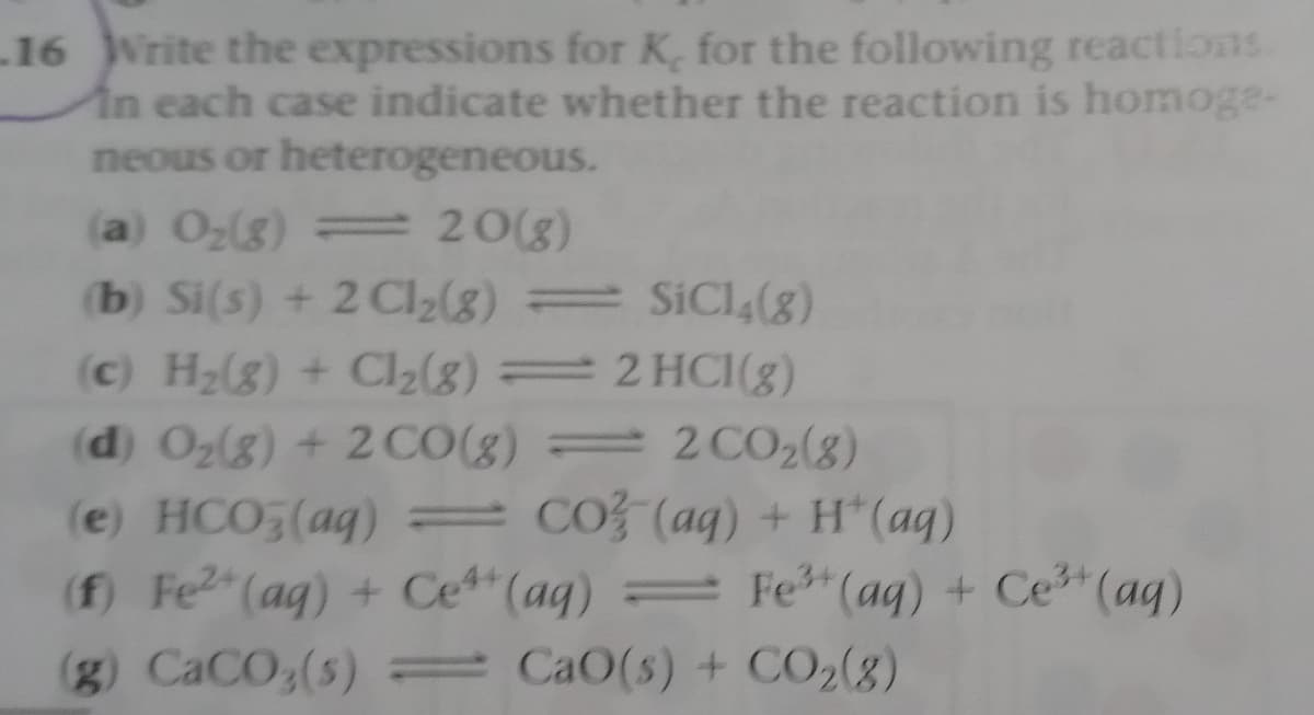 16 Write the expressions for K, for the following reactions
In each case indicate whether the reaction is homoge-
neous or heterogeneous.
(a) O2(g) = 20(g)
(b) Si(s) + 2 Cl2(8) = SICI4(g)
(c) H2(g) + Cl2(8) 2 HC1(8)
(d) Oz(g) + 2CO(g) 2CO2(8)
(e) HCO5(aq) = CO (aq) + H*(aq)
(f) Fe2 (ag) + Ce"(aq) Fe (ag) + Ce (aq)
(g) CaCO3(s) = Ca0(s) + CO2(8)
