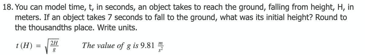 18. You can model time, t, in seconds, an object takes to reach the ground, falling from height, H, in
meters. If an object takes 7 seconds to fall to the ground, what was its initial height? Round to
the thousandths place. Write units.
2H
The value of g is 9.81
m
t (H)
