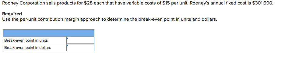 Rooney Corporation sells products for $28 each that have variable costs of $15 per unit. Rooney's annual fixed cost is $301,600.
Required
Use the per-unit contribution margin approach to determine the break-even point in units and dollars.
Break-even point in units
Break-even point in dollars
