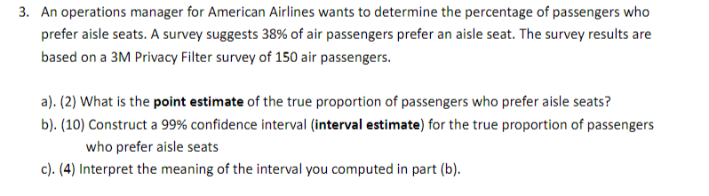 3. An operations manager for American Airlines wants to determine the percentage of passengers who
prefer aisle seats. A survey suggests 38% of air passengers prefer an aisle seat. The survey results are
based on a 3M Privacy Filter survey of 150 air passengers.
a). (2) What is the point estimate of the true proportion of passengers who prefer aisle seats?
b). (10) Construct a 99% confidence interval (interval estimate) for the true proportion of passengers
who prefer aisle seats
c). (4) Interpret the meaning of the interval you computed in part (b).
