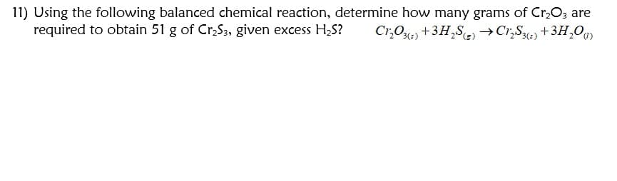 11) Using the following balanced chemical reaction, determine how many grams of Cr,O, are
required to obtain 51 g of Cr,S3, given excess H2S?
Cr,O) +3H,S)→Cr,S%) +3H,O
