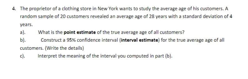 4. The proprietor of a clothing store in New York wants to study the average age of his customers. A
random sample of 20 customers revealed an average age of 28 years with a standard deviation of 4
years.
a).
What is the point estimate of the true average age of all customers?
b).
Construct a 95% confidence interval (interval estimate) for the true average age of all
customers. (Write the details)
c).
Interpret the meaning of the interval you computed in part (b).
