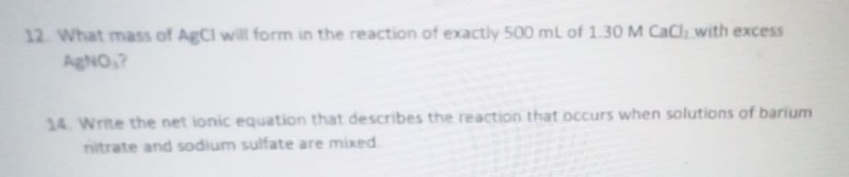 12. What mass of AgCl will form in the reaction of exactly 500 mL of 1.30 M CaCl with excess
AgNO,?
14. Write the net ionic equation that describes the reaction that occurs when solutions of barium
nitrate and sodium sulfate are mixed
