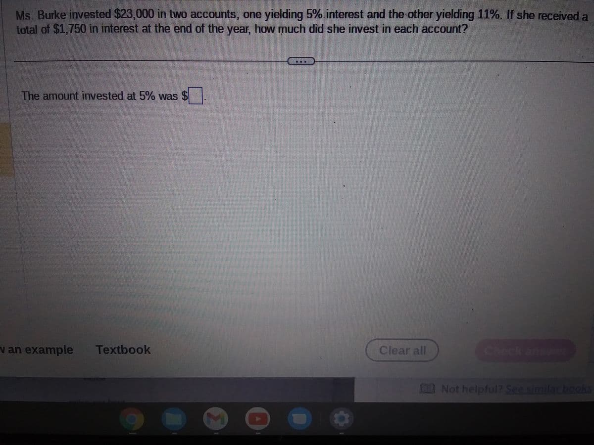 Ms. Burke invested $23,000 in two accounts, one yielding 5% interest and the other yielding 11%. If she received a
total of $1,750 in interest at the end of the year, how much did she invest in each account?
The amount invested at 5% was $
v an example Textbook
THE
Clear all
BE Not helpful? See similar books