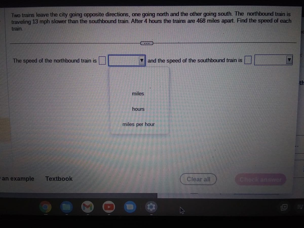 Two trains leave the city going opposite directions, one going north and the other going south. The northbound train is
traveling 13 mph slower than the southbound train. After 4 hours the trains are 468 miles apart. Find the speed of each
train.
The speed of the northbound train is
an example
Textbook
19
00
7
and the speed of the southbound train is
miles
hours
miles per hour
Clear all
Check answer