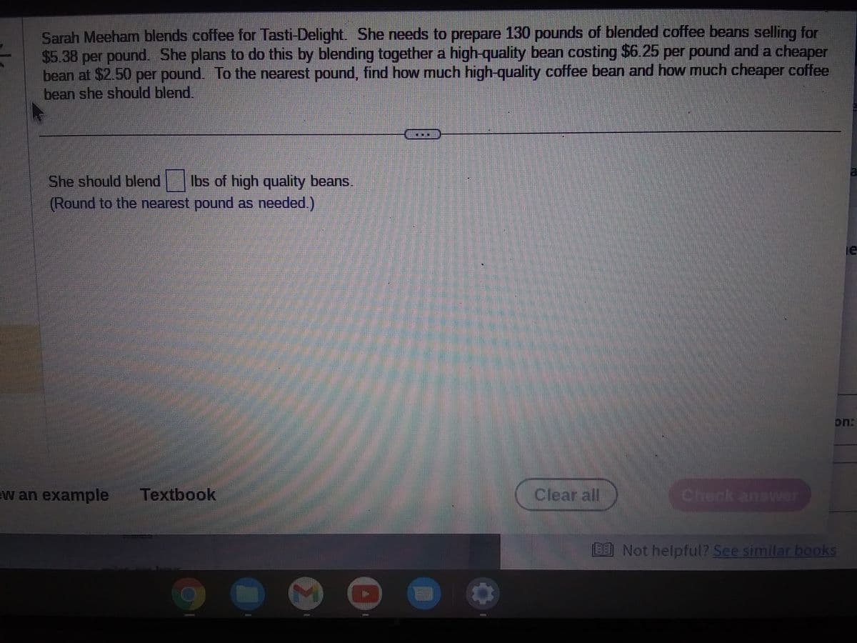Sarah Meeham blends coffee for Tasti-Delight. She needs to prepare 130 pounds of blended coffee beans selling for
$5.38 per pound. She plans to do this by blending together a high-quality bean costing $6.25 per pound and a cheaper
bean at $2.50 per pound. To the nearest pound, find how much high-quality coffee bean and how much cheaper coffee
bean she should blend.
She should blend lbs of high quality beans
(Round to the nearest pound as needed.)
w an example Textbook
121131
>
Clear all
Check answer
EEJ Not helpful? See similar books
le