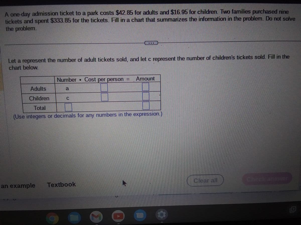 A one-day admission ticket to a park costs $42.85 for adults and $16.95 for children. Two families purchased nine
tickets and spent $333.85 for the tickets. Fill in a chart that summarizes the information in the problem. Do not solve
the problem.
Let a represent the number of adult tickets sold, and let c represent the number of children's tickets sold. Fill in the
chart below.
Number • Cost per person =
a
Adults
Children
Total
(Use integers or decimals for any numbers in the expression.)
an example Textbook
(1211)
Amount
131227
Hinn
Clear all