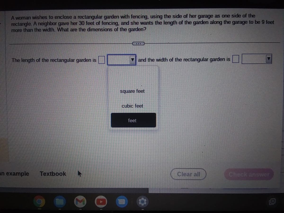 A woman wishes to enclose a rectangular garden with fencing, using the side of her garage as one side of the
rectangle. A neighbor gave her 30 feet of fencing, and she wants the length of the garden along the garage to be 9 feet
more than the width. What are the dimensions of the garden?
The length of the rectangular garden is
an example Textbook ►
01
and the width of the rectangular garden is
square feet
cubic feet
feet
Clear all
Check answer