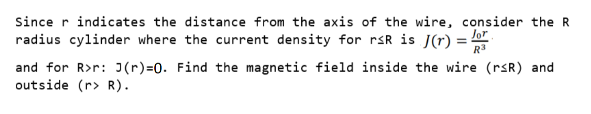 Since r indicates the distance from the axis of the wire, consider the R
radius cylinder where the current density for rsR is J(r) =
R3
and for R>r: J(r)=0. Find the magnetic field inside the wire (rsR) and
outside (r> R).
