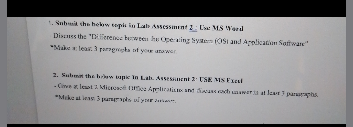 1. Submit the below topic in Lab Assessment 2 : Use MS Word
Discuss the "Difference between the Operating System (OS) and Application Software"
*Make at least 3 paragraphs of your answer.
2. Submit the below topic In Lab. Assessment 2: USE MS Excel
- Give at least 2 Microsoft Office Applications and discuss each answer in at least 3 paragraphs.
*Make at least 3 paragraphs of your answer.
