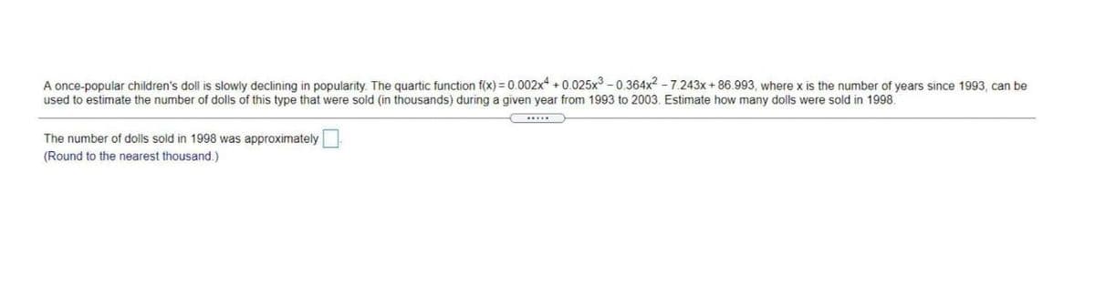 A once-popular children's doll is slowly declining in popularity. The quartic function f(x) = 0.002x +0.025x3 - 0.364x2 - 7.243x + 86.993, where x is the number of years since 1993, can be
used to estimate the number of dolls of this type that were sold (in thousands) during a given year from 1993 to 2003. Estimate how many dolls were sold in 1998.
The number of dolls sold in 1998 was approximately
(Round to the nearest thousand.)
