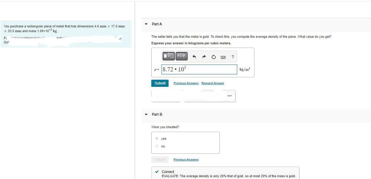 You purchase a rectangular piece of metal that has dimensions 4.6 mm x 17.0 mm
x 33.5 mm and mass 1.00x102 kg
F Faded rahlomaskin-
Sol
Part A
The seller tells you that the metal is gold. To check this, you compute the average density of the piece. What value do you get?
Express your answer in kilograms per cubic meters.
IVE ΑΣΦ
P= 8.7210³
Submit
Part B
Were you cheated?
yes
Ⓒno
Submit
4
Previous Answers Request Answer
Previous Answers
?
kg/m³
✓ Correct
EVALUATE: The average density is only 20% that of gold, so at most 20% of the mass is gold.