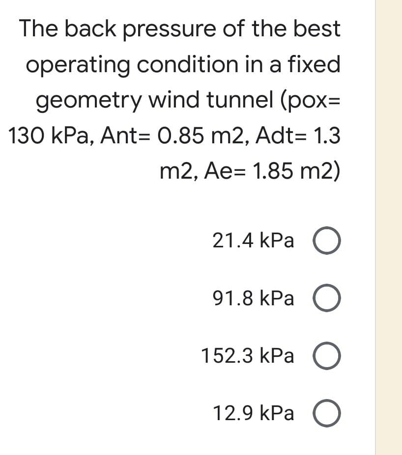 The back pressure of the best
operating condition in a fixed
geometry wind tunnel (pox=
130 kPa, Ant= 0.85 m2, Adt= 1.3
m2, Ae= 1.85 m2)
21.4 kPa O
91.8 kPa O
152.3 kPa O
O
12.9 kPa