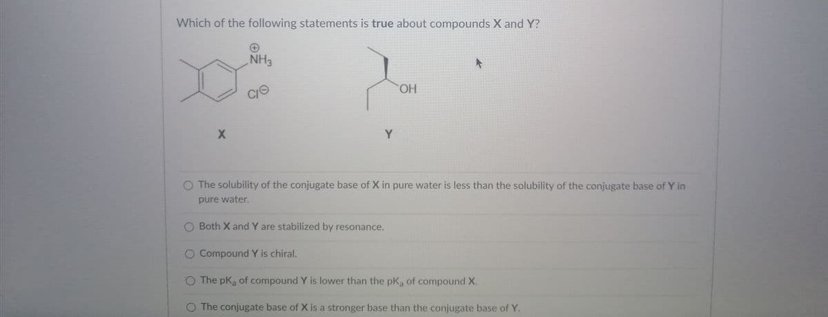 Which of the following statements is true about compounds X and Y?
NH3
HO.
Y
O The solubility of the conjugate base of X in pure water is less than the solubility of the conjugate base of Y in
pure water.
O Both X and Y are stabilized by resonance.
Compound Y is chiral.
O The pKa of compound Y is lower than the pKa of compound X.
O The conjugate base of X is a stronger base than the conjugate base of Y.
