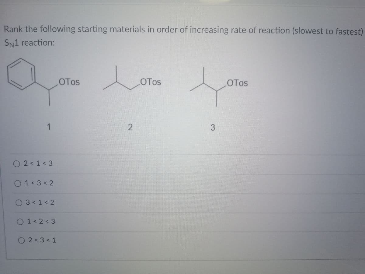 Rank the following starting materials in order of increasing rate of reaction (slowest to fastest)
SN1 reaction:
Lora
OTos
OTos
OTos
3
O 2<1< 3
O1<3 < 2
O 3<1< 2
O1< 2 < 3
O2<3< 1
2.
