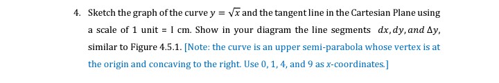 4. Sketch the graph of the curve y = Vĩ and the tangent line in the Cartesian Plane using
a scale of 1 unit = I cm. Show in your diagram the line segments dx, dy, and Ay,
similar to Figure 4.5.1. [Note: the curve is an upper semi-parabola whose vertex is at
the origin and concaving to the right. Use 0, 1, 4, and 9 as x-coordinates.]
