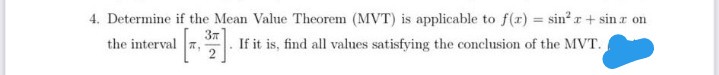 4. Determine if the Mean Value Theorem (MVT) is applicable to f(r) = sin? r+ sin r on
the interval ,
If it is, find all values satisfying the conclusion of the MVT.

