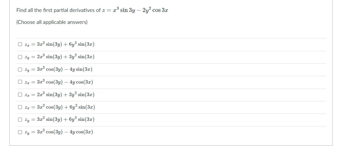 Find all the first partial derivatives of z = x° sin 3y – 2y? cos 3x
(Choose all applicable answers)
O zz = 3x? sin(3y) + 6y? sin(3x)
O zy = 2a° sin(3y) + 3y2 sin(3x)
O zy = 3x° cos(3y) – 4y sin(3x)
O zz = 3x cos(3y) – 4y cos(3x)
O zz = 2a sin(3y) + 3y? sin(3x)
O zz = 3x cos(3y) + 6y2 sin(3æ)
O žy = 3x2 sin(3y) + 6y2 sin(3x)
O zy = 3x cos(3y) – 4y cos(3x)

