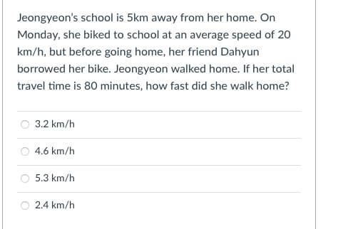 Jeongyeon's school is 5km away from her home. On
Monday, she biked to school at an average speed of 20
km/h, but before going home, her friend Dahyun
borrowed her bike. Jeongyeon walked home. If her total
travel time is 80 minutes, how fast did she walk home?
3.2 km/h
O 4.6 km/h
O 5.3 km/h
2.4 km/h
