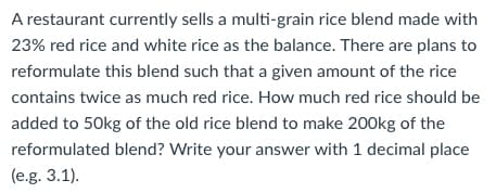 A restaurant currently sells a multi-grain rice blend made with
23% red rice and white rice as the balance. There are plans to
reformulate this blend such that a given amount of the rice
contains twice as much red rice. How much red rice should be
added to 50kg of the old rice blend to make 200kg of the
reformulated blend? Write your answer with 1 decimal place
(e.g. 3.1).
