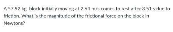 A 57.92 kg block initially moving at 2.64 m/s comes to rest after 3.51 s due to
friction. What is the magnitude of the frictional force on the block in
Newtons?

