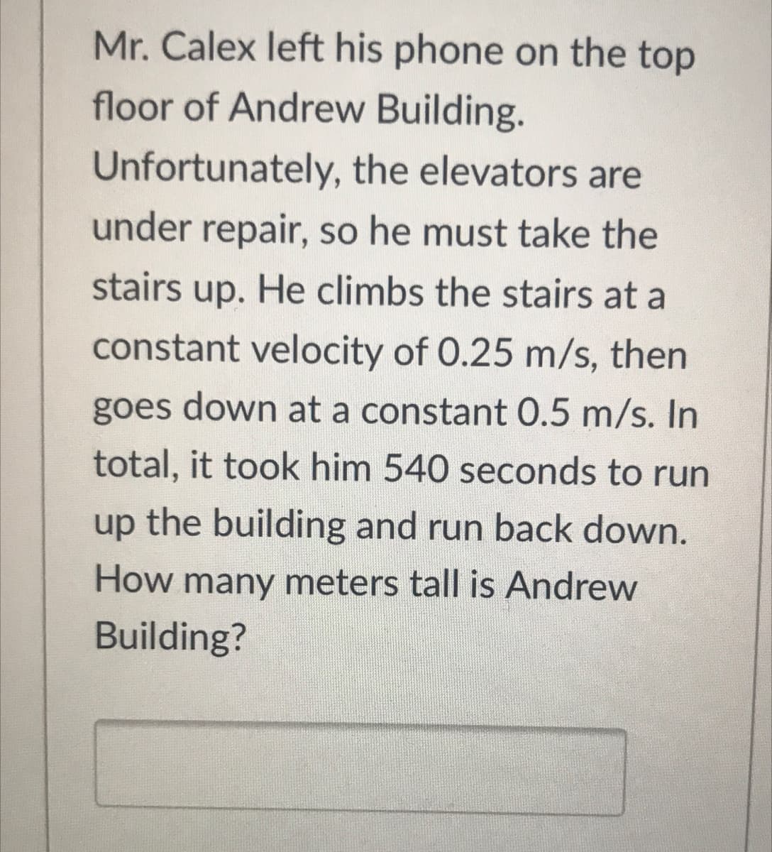 Mr. Calex left his phone on the top
floor of Andrew Building.
Unfortunately, the elevators are
under repair, so he must take the
stairs up. He climbs the stairs at a
constant velocity of 0.25 m/s, then
goes down at a constant O.5 m/s. In
total, it took him 540 seconds to run
up the building and run back down.
How many meters tall is Andrew
Building?
