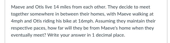 Maeve and Otis live 14 miles from each other. They decide to meet
together somewhere in between their homes, with Maeve walking at
4mph and Otis riding his bike at 16mph. Assuming they maintain their
respective paces, how far will they be from Maeve's home when they
eventually meet? Write your answer in 1 decimal place.
