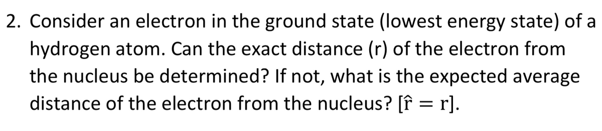 2. Consider an electron in the ground state (lowest energy state) of a
hydrogen atom. Can the exact distance (r) of the electron from
the nucleus be determined? If not, what is the expected average
distance of the electron from the nucleus? [f = r].
