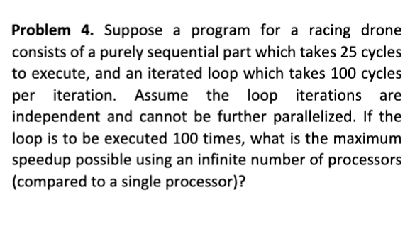 Problem 4. Suppose a program for a racing drone
consists of a purely sequential part which takes 25 cycles
to execute, and an iterated loop which takes 100 cycles
per iteration.
independent and cannot be further parallelized. If the
loop is to be executed 100 times, what is the maximum
speedup possible using an infinite number of processors
(compared to a single processor)?
Assume the loop iterations are
