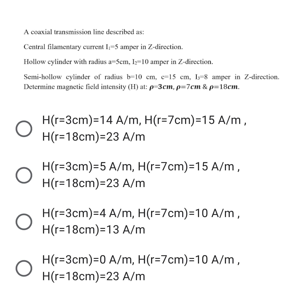 A coaxial transmission line described as:
Central filamentary current I1=5 amper in Z-direction.
Hollow cylinder with radius a=5cm, Iz=10 amper in Z-direction.
Semi-hollow cylinder of radius b=10 cm, c=15 cm, I3=8 amper in Z-direction.
Determine magnetic field intensity (H) at: p=3cm, p=7cm & p=18cm.
H(r=3cm)=14 A/m, H(r=7cm)=15 A/m,
H(r=18cm)=23 A/m
H(r=3cm)=5 A/m, H(r=7cm)=15 A/m,
H(r=18cm)=23 A/m
H(r=3cm)=D4 A/m, H(r=7cm)=D10 A/m,
H(r=18cm)=13 A/m
H(r=3cm)=D0 A/m, H(r=7cm)=D10 A/m,
H(r=18cm)=23 A/m
