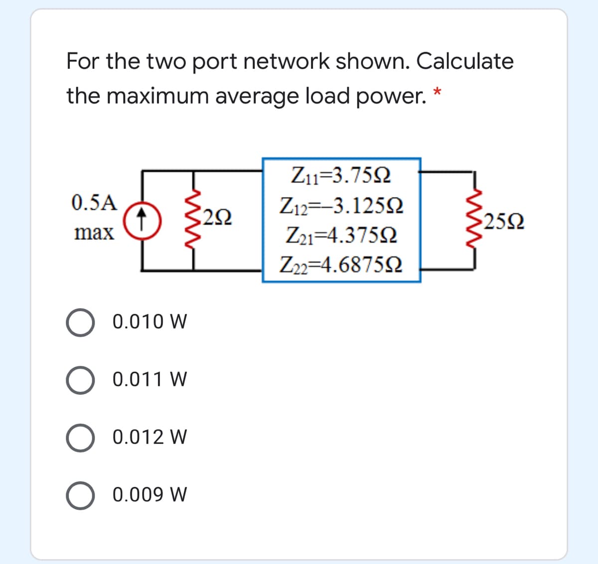 For the two port network shown. Calculate
the maximum average load power.
Z11=3.752
0.5A
Z12=-3.1252
252
max
Z21=4.3752
Z2=4.68752
O 0.010 W
0.011 W
0.012 W
0.009 W
