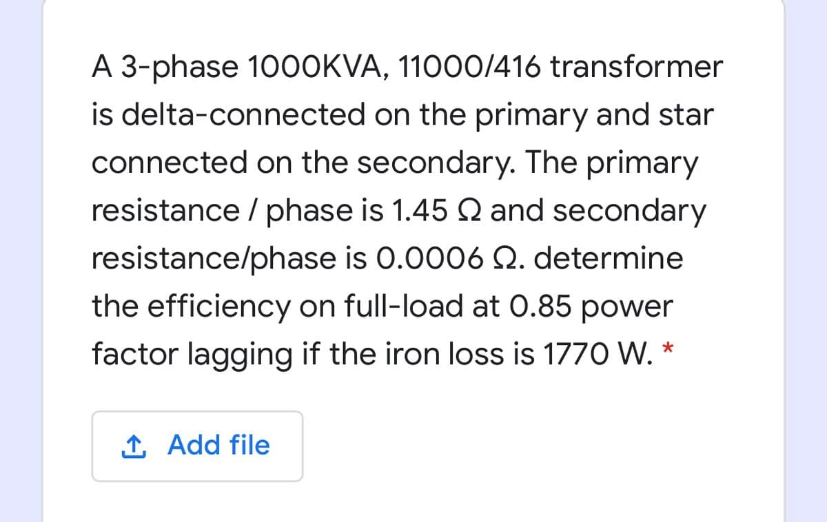 A 3-phase 10OOKVA, 11000O/416 transformer
is delta-connected on the primary and star
connected on the secondary. The primary
resistance / phase is 1.45 Q and secondary
resistance/phase is 0.0006 Q. determine
the efficiency on full-load at 0.85 power
factor lagging if the iron loss is 1770 W.*
1 Add file
