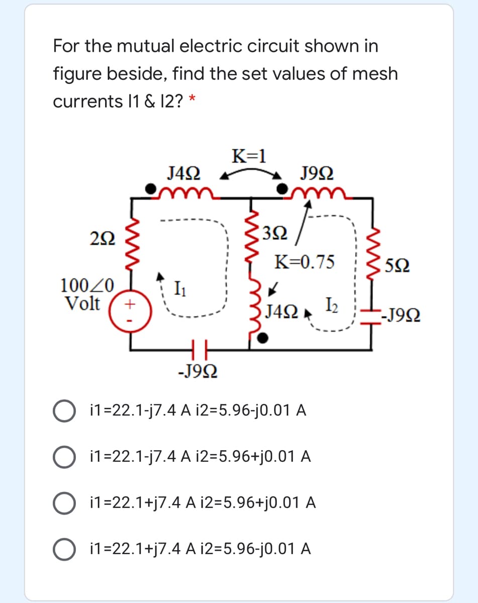 For the mutual electric circuit shown in
figure beside, find the set values of mesh
currents I1 & 12?
*
K=1
J42
J9Ω
32
K=0.75
10020
Volt
I1
J4Ω
I2
-J92
-J92
O i1=22.1-j7.4 A i2=5.96-j0.01 A
O i1=22.1-j7.4 A i2=5.96+j0.01 A
i1=22.1+j7.4 A i2=5.96+j0.01 A
O i1=22.1+j7.4 A i2=5.96-j0.01 A
