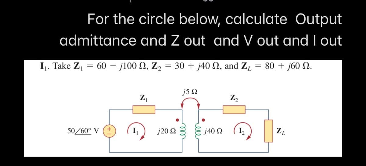 For the circle below, calculate Output
admittance and Z out and V out and I out
I1. Take Z,
60-j100 Ω, Z,
30 + j40 N, and ZĻ
80 + j60 N.
j5 Q
Z,
Z2
50/60° V
I
j20 2
j40 2
I2
