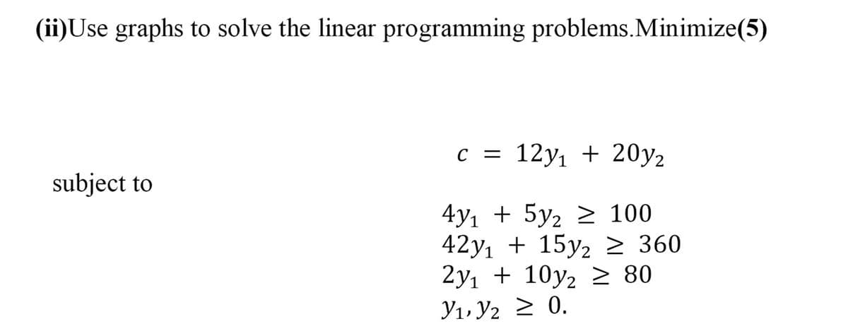 (ii)Use graphs to solve the linear programming problems.Minimize(5)
C =
с %3D 12у, + 20у2
subject to
4y1 + 5y2 2 100
42y, + 15y2 2 360
2y, + 10y2 > 80
У1, У2 > 0.
