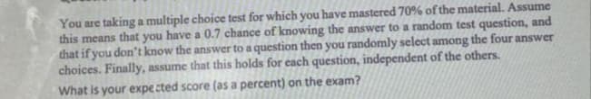 You are taking a multiple choice test for which you have mastered 70% of the material. Assume
this means that you have a 0.7 chance of knowing the answer to a random test question, and
that if you don't know the answer to a question then you randomly select among the four answer
choices. Finally, assume that this holds for each question, independent of the others.
What is your expected score (as a percent) on the exam?
