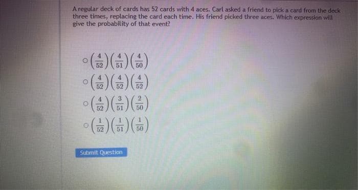 A regular deck of cards has 52 cards with 4 aces. Carl asked a friend to pick a card from the deck
three times, replacing the card each time. His friend picked three aces. Which expression will
give the probability of that event?
52
51
50
52
52
(") (푸) (주)이
52
Submit Question
