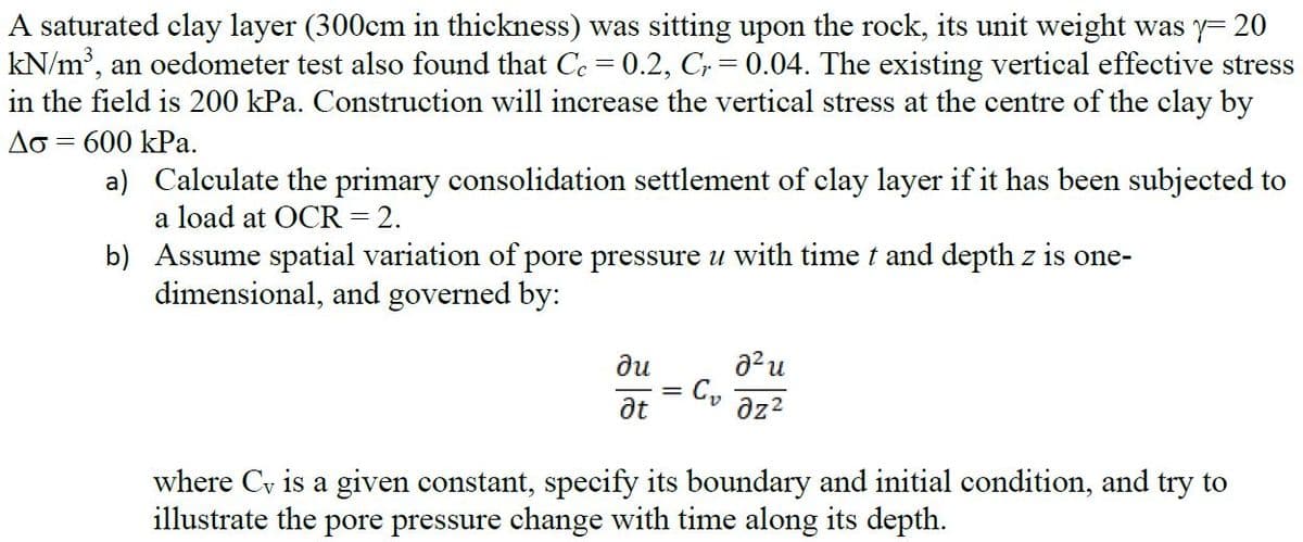 A saturated clay layer (300cm in thickness) was sitting upon the rock, its unit weight was y= 20
kN/m', an oedometer test also found that Ce = 0.2, C, = 0.04. The existing vertical effective stress
in the field is 200 kPa. Construction will increase the vertical stress at the centre of the clay by
Ao = 600 kPa.
a) Calculate the primary consolidation settlement of clay layer if it has been subjected to
a load at OCR = 2.
b) Assume spatial variation of pore pressure u with time t and depth z is one-
dimensional, and governed by:
a?u
ne
az?
where
is a given constant, specify its boundary and initial condition, and try to
illustrate the pore pressure change with time along its depth.
