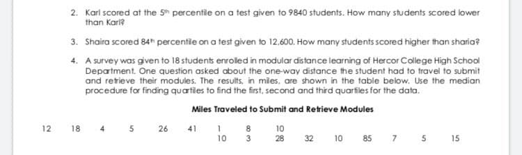 2. Karl scored at the 5th percentile on a test given to 9840 students. How many students scored lower
than Karl?
3. Shaira scored 84* percentile on a test given to 12.600. How many students scored higher than sharia?
4. A survey was given to 18 students enrolled in modular distance learning of Hercor College High School
Department. One question asked about the one-way distance the student had to travel to submit
and retieve their modules. The results, in miles, are shown in the table below. Use the median
procedure for finding quartiles to find the first, second and third quartiles for the data.
Miles Traveled to Submit and Retrieve Modules
12
18
5
26
41
1 8
10
28 32 10
4
10
85 7 5 15
