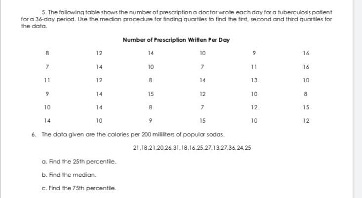 5. The following table shows the number of prescription a doctor wrote each day for a tuberculosis pafient
for a 36-day period. Use the median procedure for finding quartiles to find the frst, second and third quarfiles for
the data.
Number of Prescripfion Written Per Day
12
14
10
16
14
10
7
11
16
11
12
8.
14
13
10
14
15
12
10
8
10
14
8.
7
12
15
14
10
9.
15
10
12
6. The data given are the calories per 200 militers of popular sodas.
21,18,21,20,26,31, 18,16.25.27.13,27,36,24.,25
a. Find the 25th percentile.
b. Find the median.
c. Find the 75th percentile.
