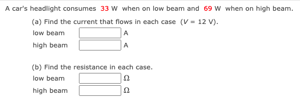 A car's headlight consumes 33 w when on low beam and 69 W when on high beam.
(a) Find the current that flows in each case (V = 12 V).
low beam
A
high beam
A
(b) Find the resistance in each case.
low beam
Ω
high beam
