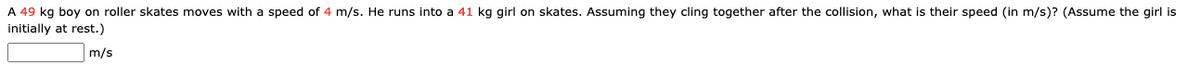 A 49 kg boy on roller skates moves with a speed of 4 m/s. He runs into a 41 kg girl on skates. Assuming they cling together after the collision, what is their speed (in m/s)? (Assume the girl is
initially at rest.)
m/s
