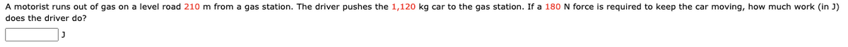 A motorist runs out of gas on a level road 210 m from a gas station. The driver pushes the 1,120 kg car to the gas station. If a 180 N force is required to keep the car moving, how much work (in J)
does the driver do?
