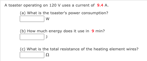 A toaster operating on 120 V uses a current of 9.4 A.
(a) What is the toaster's power consumption?
w
(b) How much energy does it use in 9 min?
(c) What is the total resistance of the heating element wires?
