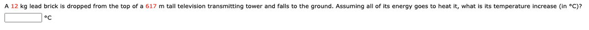 A 12 kg lead brick is dropped from the top of a 617 m tall television transmitting tower and falls to the ground. Assuming all of its energy goes to heat it, what is its temperature increase (in °C)?
°C
