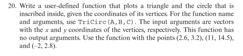 20. Write a user-defined function that plots a triangle and the circle that is
inscribed inside, given the coordinates of its vertices. For the function name
and arguments, use TriCirc (A,B,C). The input arguments are vectors
with the x and y coordinates of the vertices, respectively. This function has
no output arguments. Use the function with the points (2.6, 3.2), (11, 14.5),
and (-2, 2.8).
