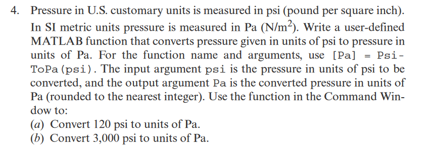 4. Pressure in U.S. customary units is measured in psi (pound per square inch).
In SI metric units pressure is measured in Pa (N/m²). Write a user-defined
MATLAB function that converts pressure given in units of psi to pressure in
units of Pa. For the function name and arguments, use [Pa]
ToPa (psi). The input argument psi is the pressure in units of psi to be
converted, and the output argument Pa is the converted pressure in units of
Pa (rounded to the nearest integer). Use the function in the Command Win-
dow to:
Psi-
(a) Convert 120 psi to units of Pa.
(b) Convert 3,000 psi to units of Pa.
