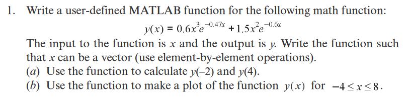 1. Write a user-defined MATLAB function for the following math function:
y(x) = 0.6xe-0.47%x
+1.5xe-0.6r
The input to the function is x and the output is y. Write the function such
that x can be a vector (use element-by-element operations).
(a) Use the function to calculate y(-2) and y(4).
(b) Use the function to make a plot of the function y(x) for -4<x<8.
