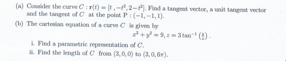 (a) Consider the curve C : r(t) = [t , –ť², 2– t²]. Find a tangent vector, a unit tangent vector
and the tangent of C at the point P : (-1,-1,1).
(b) The cartesian equation of a curve C is given by
x2 + y? = 9, z = 3 tan-1
(2) .
i. Find a parametric representation of C.
ii. Find the length of C from (3,0,0) to (3,0,67).
